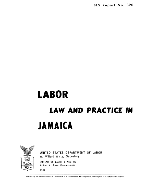 handle is hein.beal/lbwpjam0001 and id is 1 raw text is: BLS  Report   No.  320


LABOR



       LAW AND PRACTICE IN




JAMAICA


UNITED  STATES DEPARTMENT   OF LABOR
W. Willard Wirtz, Secretary
BUREAU OF LABOR STATISTICS
Arthur M. Ross, Commissioner
1967


For sale by the Superintendent of Documents, U.S. Government Printing Office, Washington, D.C. 20402 - Price 40 cents


