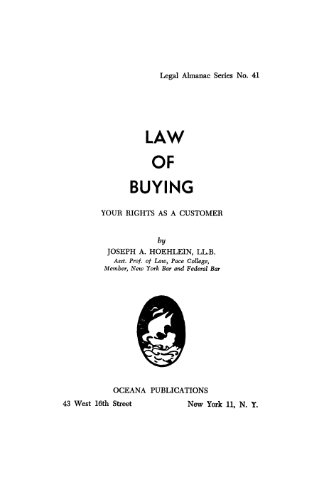 handle is hein.beal/lbyrc0001 and id is 1 raw text is: 







Legal Almanac Series No. 41


          LAW


          OF


      BUYING

YOUR RIGHTS AS A CUSTOMER


            by
 JOSEPH A. HOEHLEIN, LL.B.
   Asst. Prof. of Law, Pace College,
 Member, New York Bar and Federal Bar













   OCEANA  PUBLICATIONS


43 West 16th Street


New York 11, N. Y.


