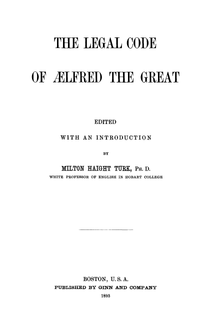 handle is hein.beal/lcalfgt0001 and id is 1 raw text is: 





     THE LEGAL CODE




OF iLFRED THE GREAT





               EDITED

       WITH AN INTRODUCTION

                 BY


   MILTON HAIGHT TURK, PH. D.
WHITE PROFESSOR OF ENGLISH IN HOBART COLLEGE















        BOSTON, U. S. A.
 PUBLISHED BY GINN AND COMPANY


