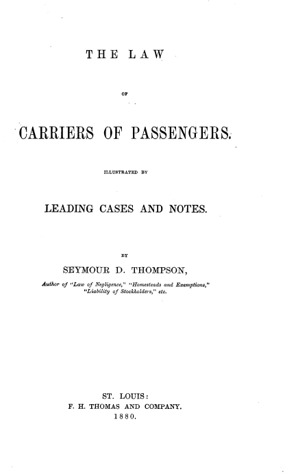 handle is hein.beal/lcarpsg0001 and id is 1 raw text is: 





             THE LAW




                    or




CARRIERS OF PASSENGERS.


            ILLUSTRATED BY




 LEADING CASES AND NOTES.





                BY

    SEYMOUR D. THOMPSON,
Author of Law of Negligence, Homesteads and Exemptions,
        Liability of Stockholders, etc.













            ST. LOUIS:
     F. H. THOMAS AND COMPANY.
              1880.


