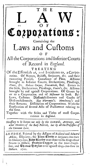 handle is hein.beal/lccl0001 and id is 1 raw text is: T H E
O F
Coqpoatton0:
Containing the
Laws and Cufoms
O F
All the Corporations and Inferior Courts
of Record in England.
TREATING
Of theEfTentials o-, and Incidents to, aCorpo-
ration. Of Mayors, Bailiffs, Serjeants,,&c. and their
executing Procefs.  Conufance of Pleas.    A&ions
brought in Inferior Courts, Declarations, Pleadings,
Venuc, &c. Habeas Corpus, Procedetdo, Bail. Errors in
the Stile, Declarations, Pleadings, Venire's, &c. Aaions
brought by and againft Corporations. Of Grants by
or to a Corporation and of Mifnomer in both. By-
Laws, Cuftoms. Disfrarichifements and    Caufes of
Disfranchifements. SZo Warranto's. Mandasnies's and
their Returns. Difrolution of.Corporations. With the
Explication of feveral Afs of Parliament relating to
the fame.
Together with the Stiles and Titles of mofl  orpo-
rations in Engldnd.
Neceffary to be known not only by the Stemards, Atterneyr, and
other Members of the Body Politick, but by till the Ptofe/Jrs of
the Common Laar.
LO NDd N, Printed by the Afligns of Richard and Edward
Atkins, Efquires ; for 3raac Ziteti at Serjeants-Inn-Gate
in Chancery-lane, 3oln f)a rtlt' rnext door to the Kings-Head
7- vern in Hilborn, Franctis Coggan in the Inner-Temple-
laie, and Zjmnao Irrlt fon over againft Greys-Inr--Gate in
Holborn. 170a.


