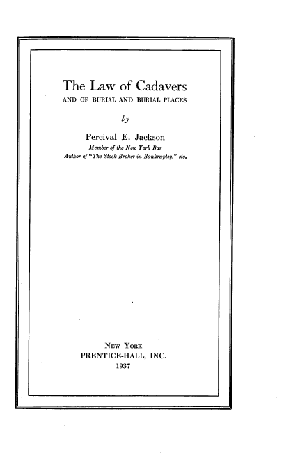handle is hein.beal/lcdvb0001 and id is 1 raw text is: 









The Law of Cadavers
AND OF BURIAL AND BURIAL PLACES

               by

      Percival E. Jackson
      Member of the New York Bar
Author of The Stock Broker in Bankruptcy, etc.


      NEW YORK
PRENTICE-HALL, INC.
         1937


I                                              A


