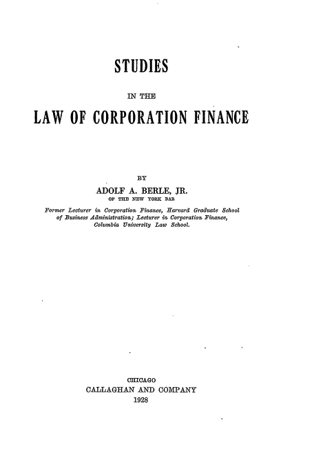 handle is hein.beal/lcf0001 and id is 1 raw text is: STUDIES
IN THE
LAW OF CORPORATION FINANCE
BY
ADOLF A. BERLE, JR.
0F THD NMW YORK BAR
Former Lecturer in Corporation Finance, HarvardZ Graduate School
of Business Administration; Lecturer in Corporation Fi tne,
Columbia University Law School.
CHICAGO
CALLAGHAN AND COMPANY
1928


