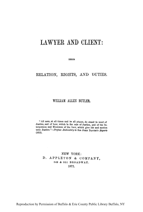 handle is hein.beal/lclirere0001 and id is 1 raw text is: LAWYER AND CLIENT:
THEIR

RELATION, RIGHTS,

AND DUTIES.

WILLIAM ALLEN BUTLER.
All men, at all times and in all places, do stand in need of
Justice, and of Law, which is the rule of Justice, and of the In-
terpreters and Ministers of the Law, which give life and motion
unto Justice.-Preface Dedicatory to SIR Jons DAVIES'S ReportS
(1615).
NEW YORK:
D. APPLETON & COMPANY,
549 & 551 BROADWAY.
1871.

Reproduction by Permission of Buffalo & Erie County Public Library Buffalo, NY


