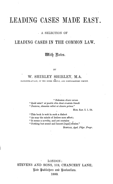handle is hein.beal/lcme0001 and id is 1 raw text is: LEADING CASES MADE EASY.
A SELECTION      OF
LEADING CASES IN THE COMMON LAW.
BY
W. SHIRLEY SHIRLEY, M.A.
PARRISTER-AT-LAW, OF THE INNER TEMPLE, AND NORTH-EASTERN CIRCUIT.
Ridentem dicere verum
 Quid vetat ? ut pueris olim dant crustula blandi
Doctores, elementa velint ut discere prima.
HOR. SAT. I. 1. 24.
This book is writ in such a dialect
As may the minds of listless men affect;
It seems a novelty, and yet contains
Nothing but sound and honest [legal] strains.
BuNYAN, Apol. Pilgr. Progr.
LONDON:
STEVENS AND SONS, 119, CHANCERY LANE;
gate 1vubistias aub Nok lle8s.
1880.


