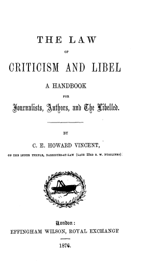 handle is hein.beal/lcmlhja0001 and id is 1 raw text is: 





         THE LAW
                 OF


CRITICISM        AND     LIBEL

           A HANDBOOK
                FOR





                BY

       C. E. HOWARD VINCENT,
OF THE INNER TEMPLE, BARRISTER-AT-LAW  (LATE 23xD i. W. FUSILITRS)


EFFINGHAM WILSON, ROYAL EXCHANOE

              1876.


