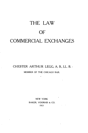 handle is hein.beal/lcomexh0001 and id is 1 raw text is: 





         THE LAW


             OF

COMMERCIAL EXCHANGES


CHESTER ARTHUR LEGG, A. B., LL. B.,
     MEMBER OF THE CHICAGO BAR.







          NEW YORK
       BAKER, VOORHIS & CO.


