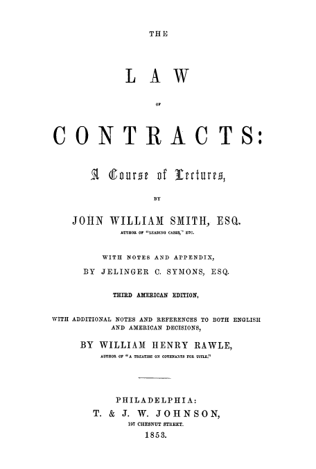 handle is hein.beal/lconle0001 and id is 1 raw text is: THE

LAW

CONTRAC T

S:

JOHN WILLIAM SMITH, ESQ.
AUTHOR OF LEADING CASES, ETC.
WITH NOTES AND APPENDIX,
BY JELINGER C. SYMONS, ESQ.
THIRD AXERICAN EDITION,
WITH ADDITIONAL NOTES AND REFERENCES TO BOTH ENGLISH
AND AMERICAN DECISIONS,
BY WILLIAM HENRY RAWLE,
AUTHOR OF A TREATISE ON COVENANTS FOR TITLE.
PHILADELPHIA:
T. & J. W. JOHNSON,
197 CHESNUT STREET.
1853.

I course of Intures,


