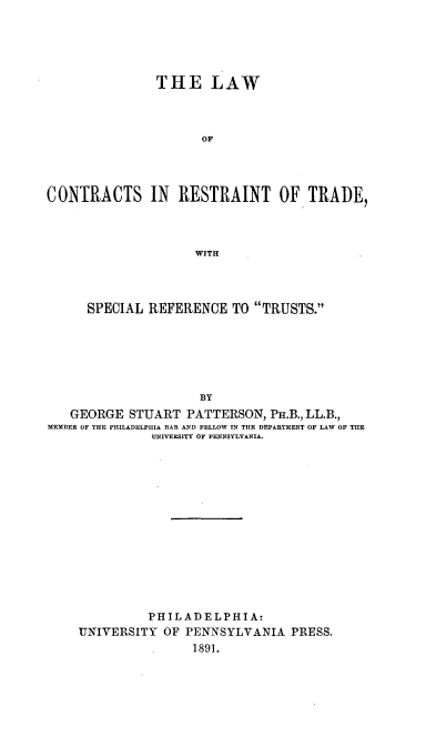 handle is hein.beal/lconretrsp0001 and id is 1 raw text is: ï»¿THE LAW
OF
CONTRACTS IN RESTRAINT OF TRADE,
WITH

SPECIAL REFERENCE TO TRUSTS.
B3Y
GEORGE STUART PATTERSON, PH.B., LL.B.,
MEMBER OF THE PHILADELPHIA BAR AND FELLOW IN THE DEPARTMENT OF LAW OF THE
UNIVERSITY OF PENNSYLVANIA.

PHILADELPHIA:
UNIVERSITY OF PENNSYLVANIA PRESS.
1891.


