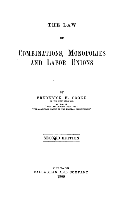 handle is hein.beal/lcoonsliu0001 and id is 1 raw text is: THE LAW
OF
COMBINATIONS, MONOPOLIES
ANI LABOR UNIONS
BY
FREDERICK H. COOKE
OF THE NEW YORK BAR
AUTHOR OF
THE LAW OF LIFE INSURANCE;
THE COMMERCE CLAUSE OF THE FEDERAL CONSTITUTION

SECO4D EDITION

CHICAGO
CALLAGHAN AND COMPANY
1909



