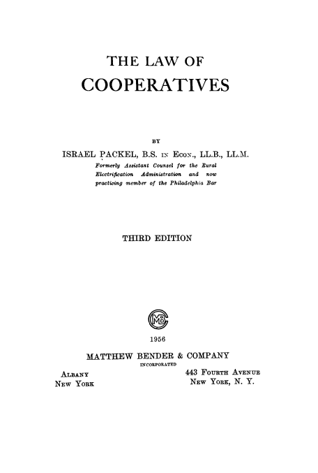 handle is hein.beal/lcoop0001 and id is 1 raw text is: 





          THE LAW OF


    COOPERATIVES





                    BY
ISRAEL  PACKEL,   B.S. iN EcoN., LL.B., LL.M.
       Formerly Assistant Counsel for the Bural
       Electrification Administration and now
       practicing member of the Philadelphia Bar


THIRD  EDITION


1956


MATTHEW BENDER & COMPANY
            INCORPORATED


ALBANY
NEW YORK


443 FoURTH AVENUE
NEw  YORK, N. Y.


