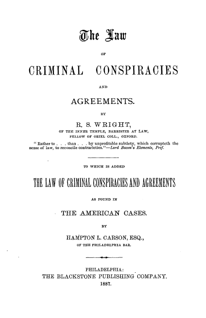 handle is hein.beal/lcricoag0001 and id is 1 raw text is: ï»¿ghe Sam
CRIMINAL                 CONSPIRACIES
AND
AGREEMENTS.
BY
R. S. WRIGHT,
OF THE INNER TEMPLE, BARRISTER AT LAW,
FELLOW OF ORIEL COLL., OXFORD.
Rather to . . . than . . . by unprofitable subtlety, which corrupteth the
sense of law, to reconcile contrarieties. -Lord Bacon's Elements, Pref.
TO WHICH IS ADDED
AS FOUND IN
THE AMERICAN CASES.
BY
HAMPTON L. CARSON, ESQ.,
OF THE PHILADELPHIA BAR.
PHILADELPHIA:
THE BLACKSTONE PUBLISHING COMPANY.
1887.



