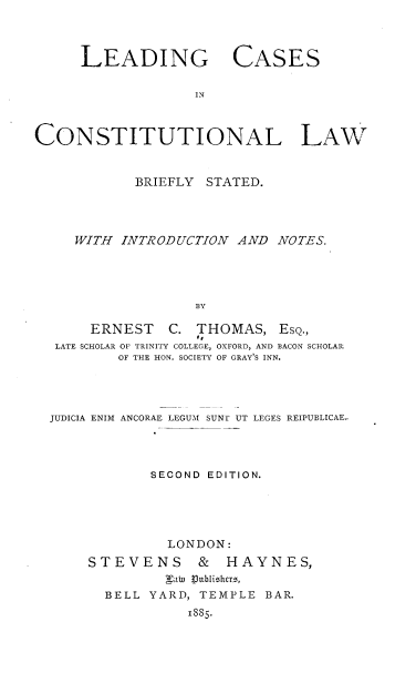 handle is hein.beal/ldcascbeif0001 and id is 1 raw text is: LEADING CASES
IN
CONSTITUTIONAL LAW
BRIEFLY STATED.
WITH INTRODUCTION AND NOTES.
BY
ERNEST C. THOMAS, EsQ.,
LATE SCHOLAR OF TRINITY COLLEGE, OXFORD, AND BACON SCHOLAR
OF THE HON. SOCIETY OF GRAY'S INN.

JUDICIA ENIM ANCORAE LEGUM SUNT UT LEGES REIPUBLICAE-
SECOND EDITION.
LONDON:
STEVENS          &    HAYNES,
naW  VJublishrrs,
BELL YARD, TEMPLE BAR.
1885.


