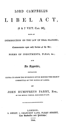 handle is hein.beal/ldcllbatin0001 and id is 1 raw text is: 



       LORD CAMPBELL'S



LIBEL                    ACT,


         (6 & 7 VICT. CAr. 96),

                 WITH AN


INTRODUCTION ON THE LAW OF ORAL SLANDER;


     ommentaries upon eact Mction of tc Act;


   FORMS  OF INDICTMENTS,  PLEAS, &c.;

                   AND


              An  Appenbix,

                 CONTAINING

 EXTRA CTS FROM THE EVIDENCE GIVEN BEFORE THE SELECT
        COMMITTEE OF THE HOUSE OF LORDS.

                   BY


  JOHN    HUMFFREYS PARRY, ESQ.,
        OF THE MIDDLE TEMPLE, BARRISTER-AT-LAW.






                LONDON:
  S. SWEET, 1, CHANCERY LANE, FLEET STREET,
          Kato  1ookseller an  1ubitser

                   1844.


