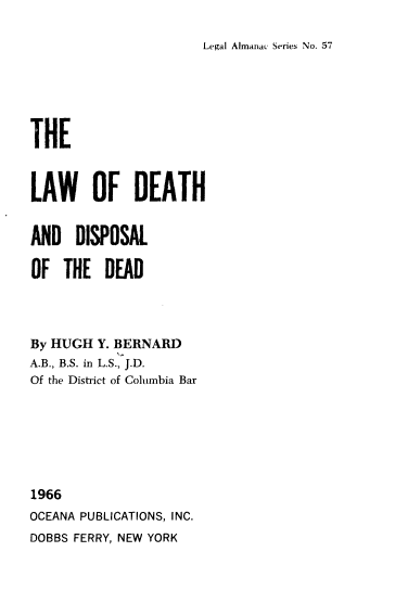 handle is hein.beal/ldhdd0001 and id is 1 raw text is: 

Legal Almanac Series No. 57


THE



LAW OF DEATH


AND   DISPOSAL

OF  THE   DEAD




By HUGH  Y. BERNARD
A.B., B.S. in L.S., J.D.
Of the District of Columbia Bar







1966
OCEANA PUBLICATIONS, INC.
DOBBS FERRY, NEW YORK



