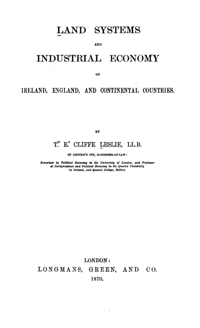 handle is hein.beal/ldsysadil0001 and id is 1 raw text is: LAND SYSTEMS
AND

INDUSTRIAL

ECONOMY

OF

IRELAND, ENGLAND, AND CONTINENTAL COUNTRIES.
BY
T' E.u CLIFFE LESLIE, LL.B.
OF LnCOLN's INN, BArmI$TUh-AT-LAW :
Izamnm in Political Ecmwomy in the UJniversity, of Lond~on, and Presaowr
o/ Turis rudence and Potical Economy in the Queen's Universit
in Ireland, and Queen's Coltege, Belfast.
LONDON:

LONGMANS,

GREEN,
1870.

AND CO.


