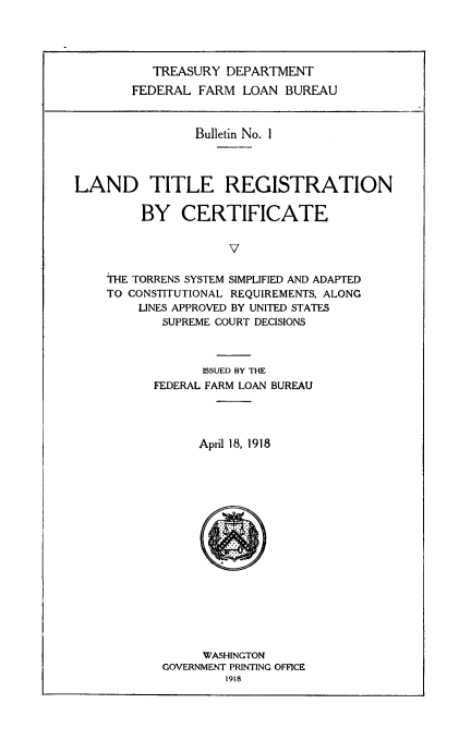 handle is hein.beal/ldtlerg0001 and id is 1 raw text is: ï»¿TREASURY DEPARTMENT
FEDERAL FARM LOAN BUREAU

Bulletin No. I
LAND TITLE REGISTRATION
BY CERTIFICATE
V
THE TORRENS SYSTEM SIMPLIFIED AND ADAPTED
TO CONSTITUTIONAL REQUIREMENTS, ALONG
LINES APPROVED BY UNITED STATES
SUPREME COURT DECISIONS

ISSUED BY THE
FEDERAL FARM LOAN BUREAU
April 18, 1918

WASHINGTON
GOVERNMENT PRINTING OFFICE
1918


