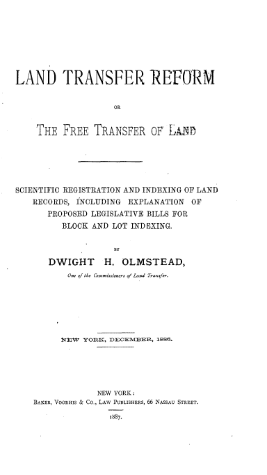 handle is hein.beal/ldtrrmotf0001 and id is 1 raw text is: 









LAND TRANSFER REFORM


                    OR


    THE   FREE  TRANSFER OF,   Loy)


SCIENTIFIC REGISTRATION AND INDEXING OF LAND
   RECORDS, INCLUDING  EXPLANATION  OF
       PROPOSED LEGISLATIVE BILLS FOR
         BLOCK  AND LOT INDEXING.


                    BY

       DWIGHT H. OLMSTEAD,
           One of the Commissioners of Land Transfer.








         NEW  YORK, DECEMBER, 1886.






                 NEW YORK:
    BAKER, VOORHIS & Co., LAW PUBLISHERS, 66 NASSAU STREET.

                   1887.



