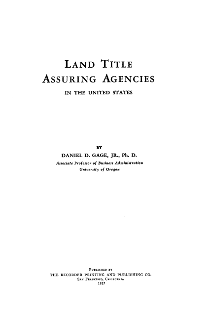 handle is hein.beal/ldttasr0001 and id is 1 raw text is: LAND TITLE
ASSURING AGENCIES
IN THE UNITED STATES
BY
DANIEL D. GAGE, JR., Ph. D.
Associate Professor of Business Administration
University of Oregon
PUBLISHED BY
THE RECORDER PRINTING AND PUBLISHING CO.
SAN FRANcIsco, CALIFORNIA
1937



