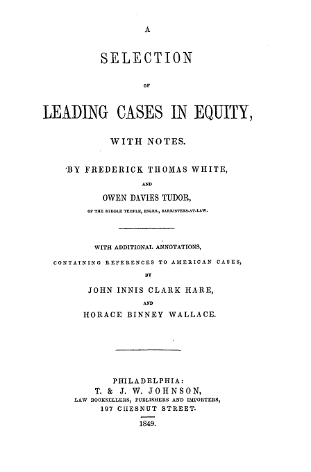 handle is hein.beal/leadcas0001 and id is 1 raw text is: SELECTION
OF
LEADING CASES IN EQUITY,
WITH NOTES.
'BY FREDERICK THOMAS WHITE,
AND
OWEN DAVIES TUDOR,
OF THE MIDDLE TEMIPLE, ESCQIRS., BARRISTERS-AT-LAW.
WITH ADDITIONAL ANNOTATIONS,
CONTAINING REFERENCES TO AMERICAN CASES,
BY
JOHN INNIS CLARK HARE,
AND
HORACE BINNEY WALLACE.
PHILADELPHIA:
T. & J. W. JOHNSON,
LAW BOOKSELLERS, PUBLISHERS AND IMPORTERS,
197 CIESNUT STREET.
1849.


