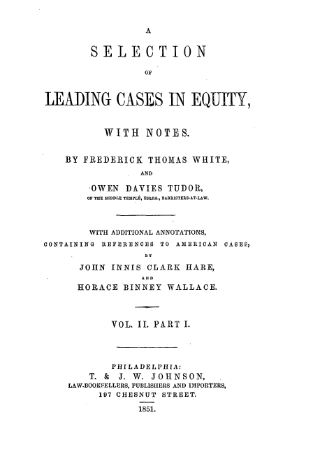 handle is hein.beal/leadcas0002 and id is 1 raw text is: SELECTION
OF
LEADING CASES IN EQUITY,
WITH NOTES.
BY FREDERICK THOMAS WHITE,
AND
-OWEN DAVIES TUDOR,
OF THE MIDDLE TEMPLEI, ESQRS., BARRISTERS-AT-LAW.

WITH ADDITIONAL ANNOTATIONS,
CONTAINING REFERENCES TO AMERICAN CASES,
BY
JOHN INNIS CLARK HARE,
AND
HORACE BINNEY WALLACE.
VOL. II. PART I.
PHILADELPHIA:
T. & J. W. JOHNSON,
LAW-BOOKSELLERS, PUBLISHERS AND IMPORTERS,
197 CHESNUT STREET.
1851.


