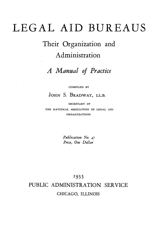handle is hein.beal/leaibu0001 and id is 1 raw text is: 



LEGAL AID BUREAUS


Their


Organization


and


Administration


A  Manual


of Practice


COMPILED BY


JOHN S. BRADWAY,


LL.B.


              SECRETARY OF
      THE NATIONAL ASSOCIATION OF LEGAL AID
             ORGANIZATIONS



             Publication No. 47
             Price, One Dollar





               1935
PUBLIC  ADMINISTRATION SERVICE


CHICAGO, ILLINOIS


