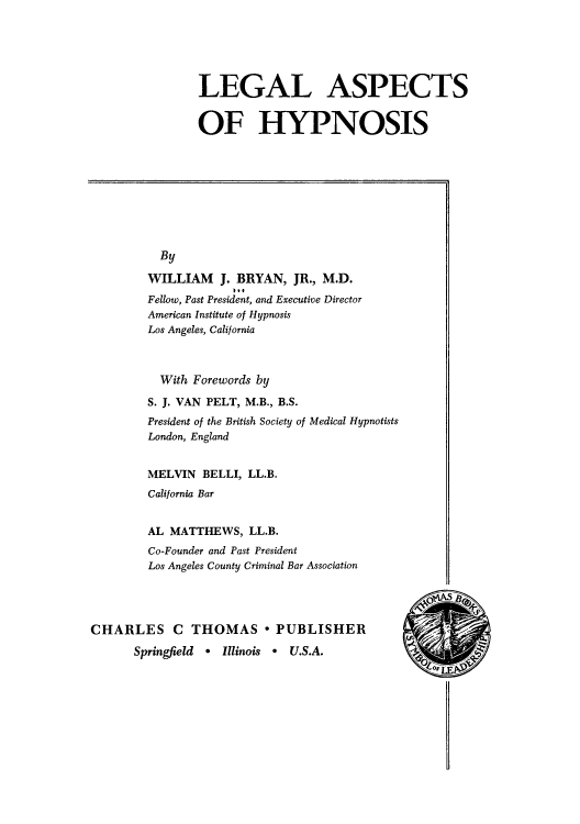 handle is hein.beal/leashyp0001 and id is 1 raw text is: 





LEGAL ASPECTS


OF HYPNOSIS


  By

WILLIAM J.   BRYAN,  JR., M.D.
Fellow, Past President, and Executive Director
American Institute of Hypnosis
Los Angeles, California



  With Forewords by

S. J. VAN PELT, M.B., B.S.
President of the British Society of Medical Hypnotists
London, England


MELVIN  BELLI, LL.B.
California Bar


AL MATTHEWS,   LL.B.
Co-Founder and Past President
Los Angeles County Criminal Bar Association


CHARLES C THOMAS * PUBLISHER

      Springfield * Illinois * U.S.A.


0'UILLE







  I


