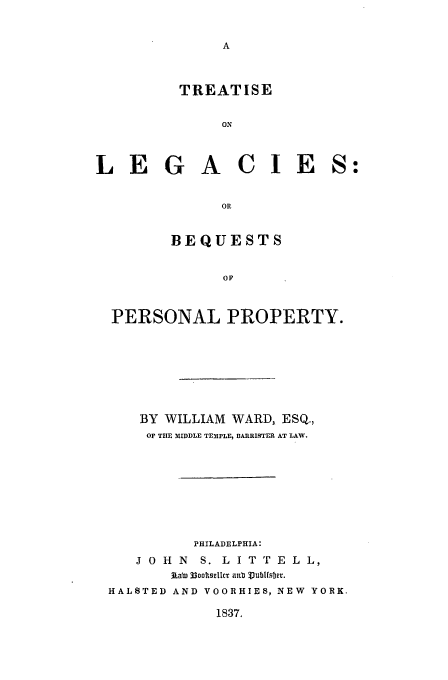 handle is hein.beal/lebe0001 and id is 1 raw text is: TREATISE
ON
LEGACIES
OR
BEQUESTS
OP
PERSONAL PROPERTY.

BY WILLIAM      WARD, ESQ.,
OP THE 31IDDLE TEMPLE, BARRISTER AT LAW.
PHILADELPHIA:
J O H N     S. L I T T E L L,
JALTE 33ootseLcr aHI bubWfsbOr.
HALSTED AND VOORHIES, NEW YORK.

1837.


