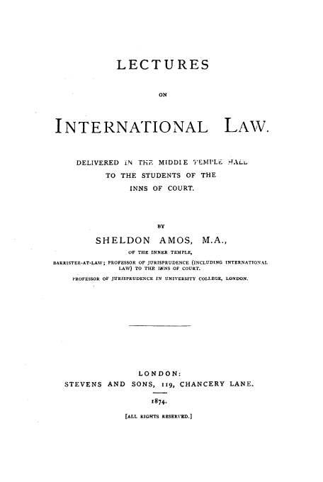 handle is hein.beal/lecinl0001 and id is 1 raw text is: LECTURES
ON
INTERNATIONAL LAW.
DELIVERED LN THE MIDDLE TEMPL. !4ALiL
TO THE STUDENTS OF THE
INNS OF COURT.
BY
SHELDON        AMOS, M.A.,
OF THE INNER TEMPLE,
BARRISTER-AT-LAV; PROFESSOR OF JURISPRUDENCE (INCLUDING INTERNATIONAL
LAW) TO THE INNS OF COURT.
PROFESSOR OF JURISPRUDENCE IN UNIVERSITY COLLEGE, LONDON.

LONDON:
STEVENS AND SONS, iig, CHANCERY LANE.
1874.

[ALL RIGHTS RESERVED.]


