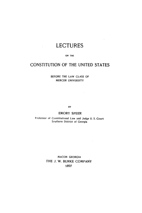 handle is hein.beal/lecons0001 and id is 1 raw text is: LECTURES
ON THE
CONSTITUTION OF THE UNITED STATES
BEFORE THE LAW CLASS OF
MERCER UNIVERSITY
BY
EMORY SPEER
Professor of Constitutional Law and Judge U. S. Court
Southern District of Georgia
MACON GEORGIA
THE J. W. BURKE COMPANY
1897


