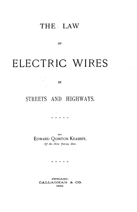 handle is hein.beal/lecwisth0001 and id is 1 raw text is: 






         THE. LAW




              OF






ELECTRIC WIRES



              IN


STREETS


AND HIGHWAYS.


EDWARD QUINTON KEASBEY,
   Of the New fersey Bar.









      CHICAGO:
  CALLAGHAN & CO.
       1892.



