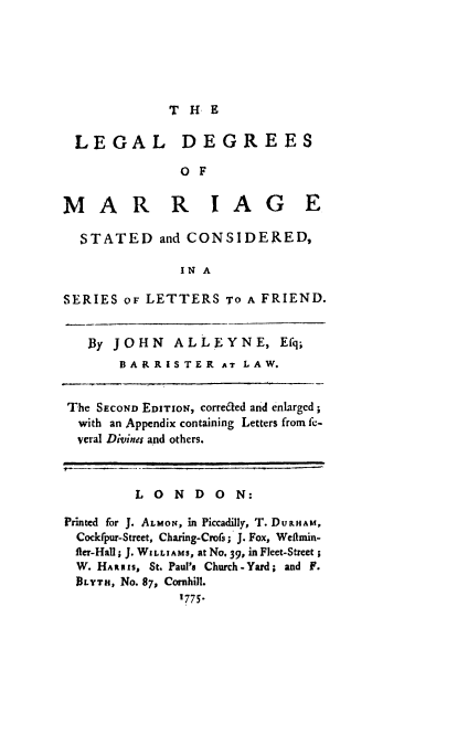 handle is hein.beal/ledmarsc0001 and id is 1 raw text is: 





THE


LEGAL


DEGREES


O F


MAR R IAG E

  STATED and CONSIDERED,

               IN A

SERIES oF LETTERS TO A FRIEND.


   By JOHN    ALLEYNE, Efq;
       BARRISTER AT LAW.


The SECOND EDITION, corre&ed and enlargcd;
  with an Appendix containing Letters from fe-
  veral Divinei and others.



         LONDON:

Printed for J. ALMON, in Piccadilly, T. DURHAM,
  Cockfpur-Street, Charing-Crofs; J. Fox, Wefimin-
  fier-Hall ; J. WILLIAMS, at No, 39, in Fleet-Street;
  W. HARRIS, St. Paul's Church-Yard; and F.
  BLYTH, No. 87, Cornhill.
               1775-


