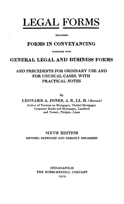 handle is hein.beal/lefortgep0001 and id is 1 raw text is: LEGAL FORMS
INCLUDING
FORMS IN CONVEYANCING

TOGETHER WITH
GENERAL LEGAL AND BUSINESS FORMS
AND PRECEDENTS FOR ORDINARY USE AND
FOR UNUSUAL CASES, WITH
PRACTICAL NOTES
By
LEONARD A. JONES, A. B., LL. B. (Harvard)
Author of Treatise on Mortgages, Chattel Mortgages
Corporate Bonds and Mortgages, Landlord
and Tenant, Pledges, Liens

SIXTH EDITION
REVISED, EXTENDED AND GREATLY ENLARGED
INDIANAPOLIS
THE BOBBS-MERRILL COMPANY
1909


