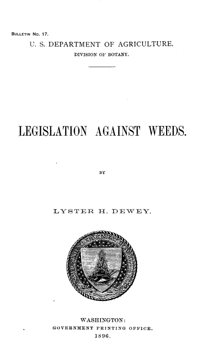 handle is hein.beal/legaw0001 and id is 1 raw text is: BULLETIN No. 17.

U. S. DEPARTMENT OF AGRICULTURE.
DIVISION OF BOTANY.
LEGISLATION AGAINST WEEDS.
BY
LYSTER H. DEWEY.

WASHINGTON:
GOVERNMENT PRINTING OFFICE.
1896.


