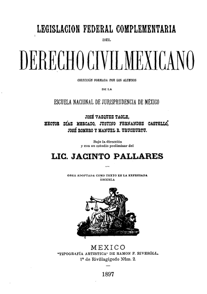 handle is hein.beal/legfedcd0001 and id is 1 raw text is: LEGISLACION FEDERAL COMPLEMENTARIA
DEL
DERECHO CIVILMEXICANO

COTECCIóN FORMADA POR LOS ALUMNOS
DE LA
ESCUELA NACIONAL DE JURISPRUDENCIA DE MEXICO
JOSE VAZQUEZ TAGLE,
lECTOx DíAZ mEmCADO, JUSTINO FERNÁNDEZ CASTELLO
3o8 ROMERO Y MANUEL E. URUCUIU TU.
Bajo la dirección
y con un estudio preliminar del
LIC. JACINTO PALLARES

OBRA ADOPTADA COMO TEXTO EN LA EXPRESADÁ
ESCUELA

MEXICO
TIPOGRAFÍA ARTISTICA DE RA31ON F. RIVERÓLL.
la de Rivillagigedo Núm. 2.
1897


