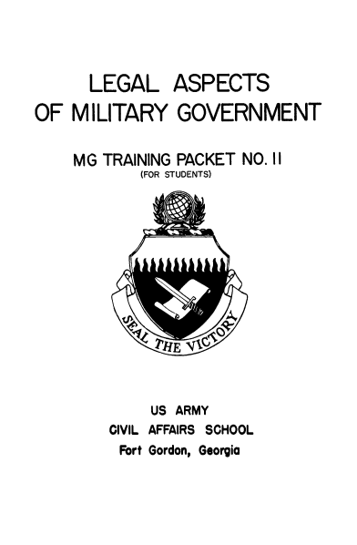 handle is hein.beal/leglaspc0001 and id is 1 raw text is: 



      LEGAL ASPECTS

OF  MILITARY GOVERNMENT


    MG TRAINING PACKET NO. II
            (FOR STUDENTS)














            US ARMY
        CIVIL AFFAIRS SCHOOL


Fort Gordon, Georgia


