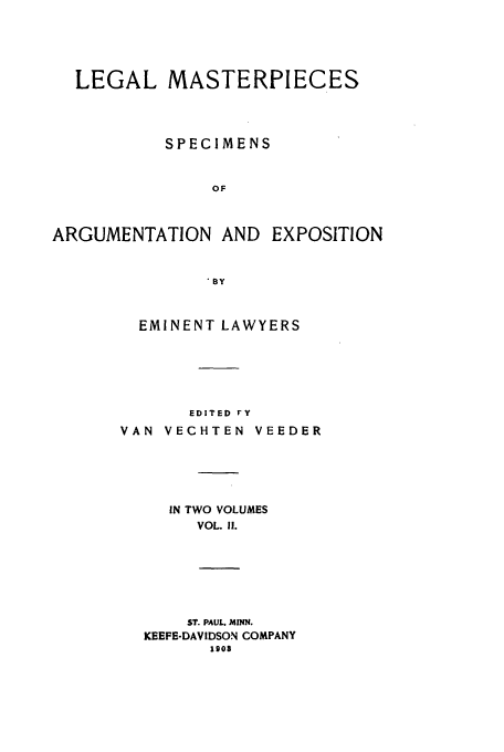 handle is hein.beal/legmast0002 and id is 1 raw text is: LEGAL MASTERPIECES
SPECIMENS
OF
ARGUMENTATION AND EXPOSITION
BY

EMINENT LAWYERS
EDITED FY
VAN VECHTEN VEEDER
IN TWO VOLUMES
VOL. If.
ST. PAUL. MINN.
KEEFE-DAVIDSON COMPANY
190s


