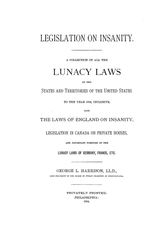 handle is hein.beal/legonin0001 and id is 1 raw text is: LEGISLATION ON INSANITY.
A COLLECTION OF ALL THE
LUNACY LAWS
OF THEl
STATES AND TERRITORIES OF THE UNITED STATES
TO THE YEAR 1883, INCLUSIVE.
ALSO
THE LAWS OF ENGLAND ON INSANITY,
LEGISLATION IN CANADA ON PRIVATE HOUSES,
AND IPORTANT PORTIONS OF THE
LUNACY LAWS OF GERMANY, FRANCE, ETC.
GEORGE L. HARRISON, LL.D.,
LATE PRESIDENT OF THE BOARD OF PUBLIC CHARITIES OF PENNSYLVANIA.
PRIVATELY PRINTED.
PHILADELPHIA:
1884.


