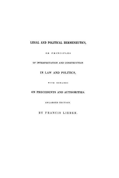handle is hein.beal/legpol0001 and id is 1 raw text is: LEGAL AND POLITICAL HERMENEUTICS,
OR PRINCIPLES
OF INTERPRETATION AND CONSTRUCTION
IN LAW AND POLITICS,
WITH REMARKS
ON PRECEDENTS AND AUTHORITIES.
ENLARGED EDITION.
BY FRANCIS LIEBER.


