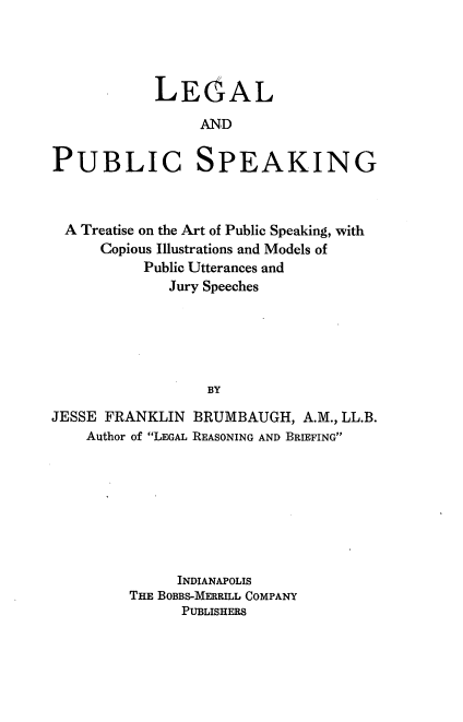 handle is hein.beal/legpspk0001 and id is 1 raw text is: LEOAL
AND
PUBLIC SPEAKING

A Treatise on the Art of Public Speaking, with
Copious Illustrations and Models of
Public Utterances and
Jury Speeches
BY
JESSE FRANKLIN BRUMBAUGH, A.M., LL.B.
Author of LEGAL REASONING AND BRIEFING

INDIANAPOLIS
THE BOBBS-MERRILL COMPANY
PUBLISHERS


