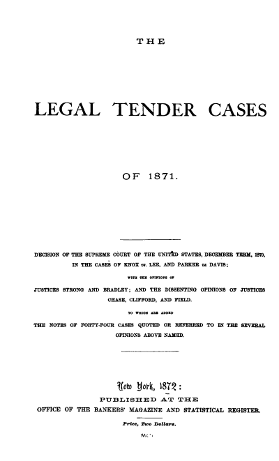 handle is hein.beal/legtndc0001 and id is 1 raw text is: 





THE


LEGAL TENDER CASES










                      OF 1871.


DECISION OF THE SUPREME COURT OF THE UNITID STATES, DECEMBER TERM, 1870,

          IN THE CASES OF KNOX v8. LEE, AND PARKER v1. DAVIS;

                        WITH TEZ OPINIONS OF

JUSTICES STRONG AND BRADLEY; AND THE DISSENTING OPINIONS OF JUSTICES
                   CHASE, CLIFFORD, AND FIELD.

                        TO WHIO A= ADDED

THE NOTES OF FORTY-FOUR CASES QUOTED OR REFERRED TO IN THE SEVERAL
                     OPINIONS ABOVE NAMED.








                     ~Ieb  Jol, 1812 :

                 PUBLISHIED A.T THlE
 OFFICE OF THE BANKERS' MAGAZINE AND STATISTICAL REGISTER.

                      Price, Dao Dollar8.


