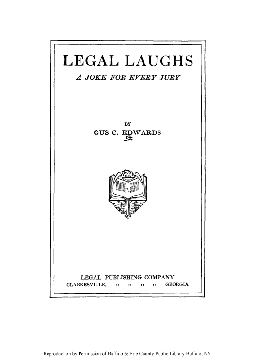 handle is hein.beal/lelajj0001 and id is 1 raw text is: LEGAL LAUGHS
A JOKE FOR EVERY JURY

BY
GUS C. EDWARDS

LEGAL PUBLISHING COMPANY
CLARKESVILLE,              GEORGIA

Reproduction by Permission of Buffalo & Erie County Public Library Buffalo, NY


