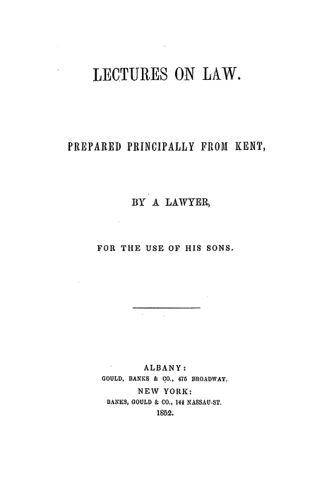handle is hein.beal/lelppk0001 and id is 1 raw text is: LECTURES ON LAW.
PREPARED PRINCIPALLY FROM KENT,
BY A LAWYER,
FOR THE USE. OF HIS SONS.
ALBANY:
GOULD, BANKS & CO., 475 BROADWAY.
NEW YORK:
BANKS, GOULD & CO., 144 NASSAU-ST.
1852.


