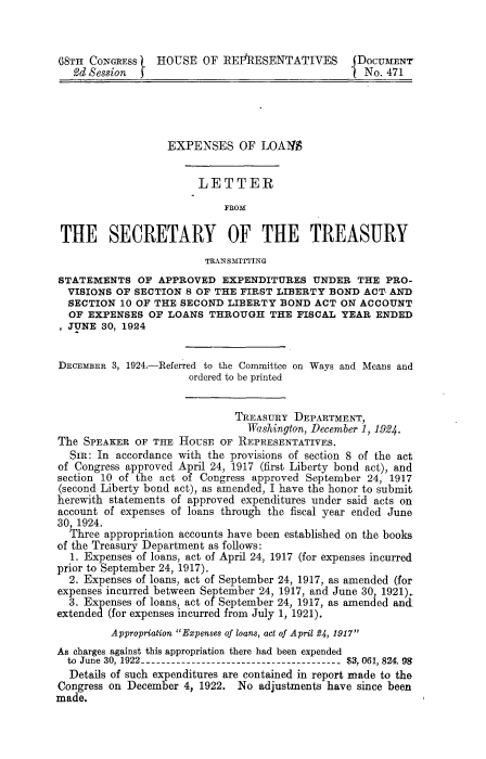 handle is hein.beal/lels0001 and id is 1 raw text is: 



68TH  CONGRESS   HOUSE  OF  REFRESENTATIVES       DOCUMENT
   93d Session                                     No. 471





                   EXPENSES   OF  LOANS


                        LETTER

                            FROM

 THE SECRETARY OF THE TREASURY
                         TRANSMITTING
STATEMENTS OF APPROVED EXPENDITURES UNDER THE PRO-
  VISIONS OF SECTION  8 OF THE FIRST LIBERTY BOND  ACT- AND
  SECTION  10 OF THE SECOND LIBERTY  BOND  ACT ON ACCOUNT
  OF EXPENSES  OF  LOANS THROUGH   THE  FISCAL YEAR  ENDED
  JUNE  30, 1924


DECEMBER 3, 1924.-Referred to the Committee on Ways and Means and
                      ordered to be printed


                              TREASURY  DEPARTMENT,
                                Washington, December 1, 1924.
The  SPEAKER OF THE HousE  OF REPRESENTATIVES.
  SIR: In accordance with the provisions of section 8 of the act
of Congress approved April 24, 1917 (first Liberty bond act), and
section 10 of the act of Congress approved September 24, 1917
(second Liberty bond act), as amended, I have the honor to submit
herewith statements of approved expenditures under said acts on
account of expenses of loans through the fiscal year ended June
30, 1924.
  Three appropriation accounts have been established on the books
of the Treasury Department as follows:
  1. Expenses of loans, act of April 24, 1917 (for expenses incurred
prior to September 24, 1917).
  2. Expenses of loans, act of September 24, 1917, as amended (for
expenses incurred between September 24, 1917, and June 30, 1921).
  3. Expenses of loans, act of September 24, 1917, as amended and,
extended (for expenses incurred from July 1, 1921).
         Appropriation Expenses of loans, act of April 24, 1917
As charges against this appropriation there had been expended
  to June 30, 1922------------------------------------ $3,061, 824.98
  Details of such expenditures are contained in report made to the
Congress on December 4, 1922. No  adjustments have since been
made.


