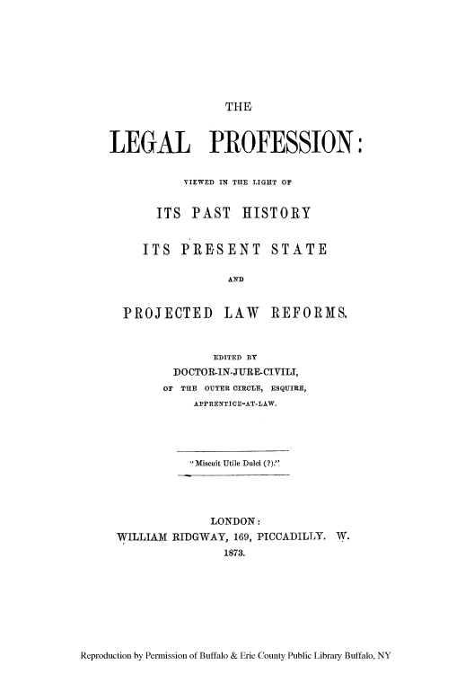 handle is hein.beal/leprolip0001 and id is 1 raw text is: THE

LEGAL PROFESSION:
VIEWED IN THE LIGHT OF
ITS PAST HISTORY

ITS PRESENT

STATE

AND

PROJECTED LAW

REFORMS.

EDITED BY
DOCTOR-IN-JURE-CIVILI,
OF THE OUTER CIRCLE, ESQUIRE,
APPRENTICE-AT-LAW.
Miscuit Utile Duli (?).

LONDON:
WILLIAM RIDGWAY, 169, PICCADILLY. W.
1873.

Reproduction by Permission of Buffalo & Erie County Public Library Buffalo, NY


