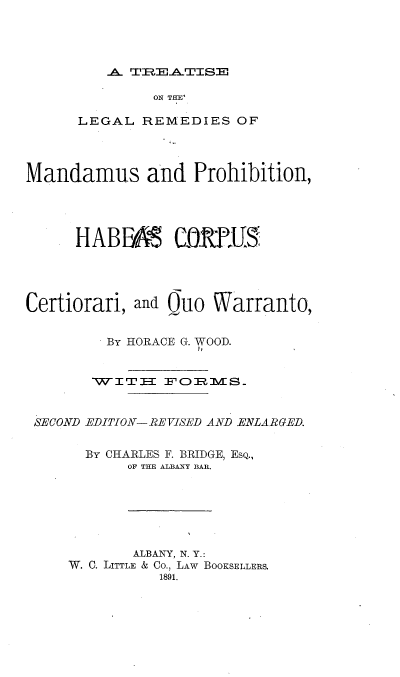 handle is hein.beal/lermnprohcqw0001 and id is 1 raw text is: 




A..T  E  TS


              ON THE'

      LEGAL  REMEDIES  OF




Mandamus and Prohibition,




     HABFB CORPUS




Certiorari, and Quo  Warranto,


         By HORACE G. WOOD.


       TWITI3  FORMS


 SECOND EDITION-REVISED AND ENLARGED.


       By CHARLES F. BRIDGE, ESQ.,
           OF THE ALBANY BAR.






           ALBANY, N. Y.:
     W. C. LITTLE & Co., LAW BOOKSELLERS.
               1891.


