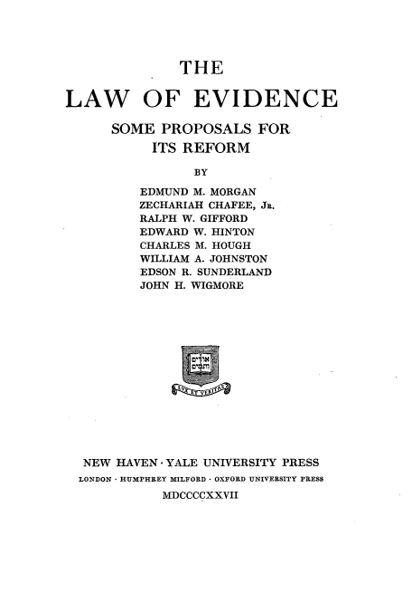 handle is hein.beal/lesopror0001 and id is 1 raw text is: THE
LAW OF EVIDENCE
SOME PROPOSALS FOR
ITS REFORM
BY
EDMUND M. MORGAN
ZECHARIAH CHAFEE, JR.
RALPH W. GIFFORD
EDWARD W. HINTON
CHARLES M. HOUGH
WILLIAM A. JOHNSTON
EDSON R. SUNDERLAND
JOHN H. WIGMORE

NEW HAVEN - YALE UNIVERSITY PRESS
LONDON - HUMPHREY MILFORD * OXFORD UNIVERSITY PRESS
MDCCCCXXVII


