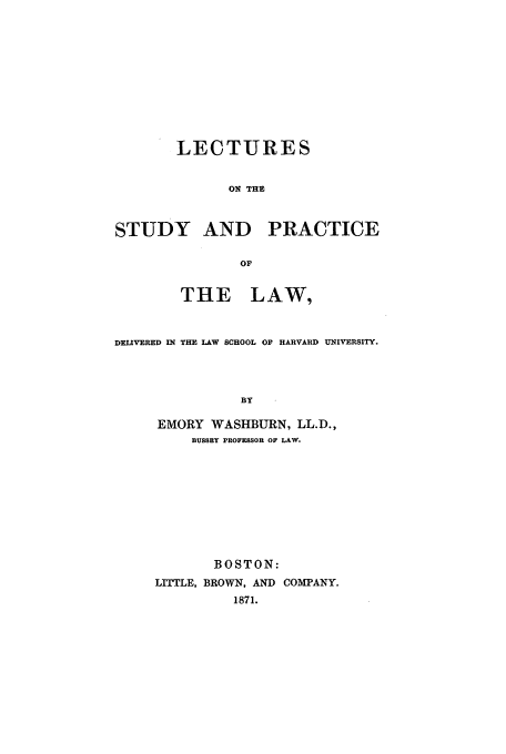 handle is hein.beal/lestprl0001 and id is 1 raw text is: LECTURES
ON THE
STUDY AND PRACTICE
OF
THE LAW,
DELIVERED IN THE LAW SCHOOL OF HARVARD UNIVERSITY.
BY
EMORY WASHBURN, LL.D.,
BUSSEY PROFESSOR OF LAW.

BOSTON:
LITTLE, BROWN, AND COMPANY.
1871.


