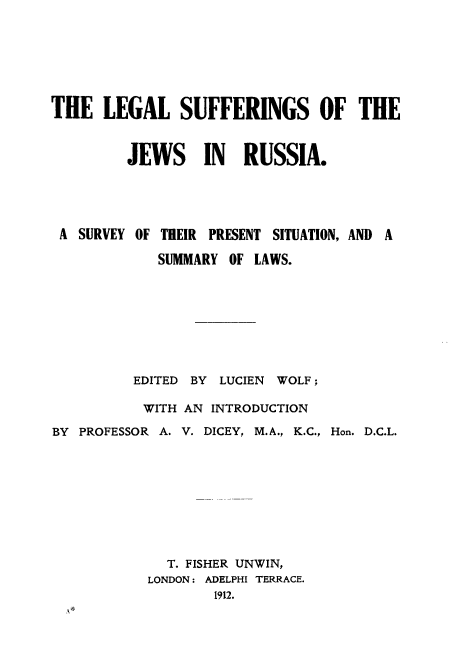 handle is hein.beal/lesujwrus0001 and id is 1 raw text is: 







THE   LEGAL SUFFERINGS OF THE



         JEWS IN RUSSIA.





 A SURVEY OF THEIR PRESENT SITUATION, AND A

            SUMMARY  OF LAWS.









          EDITED BY LUCIEN WOLF;

          WITH  AN INTRODUCTION

BY PROFESSOR A. V. DICEY, M.A., K.C., Hon. D.C.L.










              T. FISHER UNWIN,
           LONDON: ADELPHI TERRACE.
                   1912.



