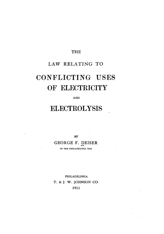 handle is hein.beal/letiinses0001 and id is 1 raw text is: THE

LAW RELATING TO
CONFLICTING USES
OF ELECTRICITY
AND
ELECTROLYSIS

BY
GEORGE F. DEISER
got
Or THE PHILADELPHIA BAR
PHILADELPHIA
T. & J. W. JOHNSON CO.
1911


